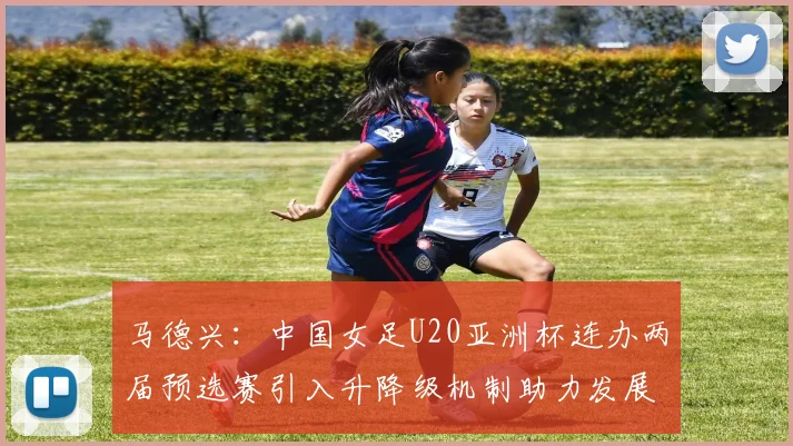 马德兴：中国女足U20亚洲杯连办两届预选赛引入升降级机制助力发展