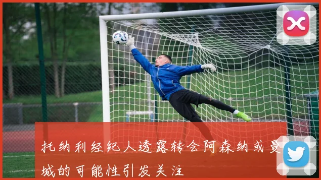 托纳利经纪人透露转会阿森纳或曼城的可能性引发关注