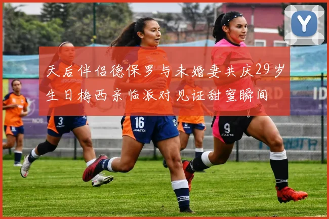 天后伴侣德保罗与未婚妻共庆29岁生日梅西亲临派对见证甜蜜瞬间
