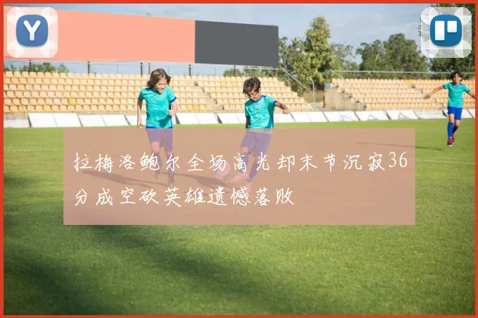 拉梅洛鲍尔全场高光却末节沉寂36分成空砍英雄遗憾落败