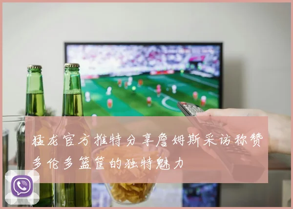 猛龙官方推特分享詹姆斯采访称赞多伦多篮筐的独特魅力