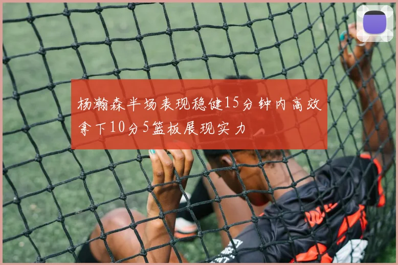 杨瀚森半场表现稳健15分钟内高效拿下10分5篮板展现实力