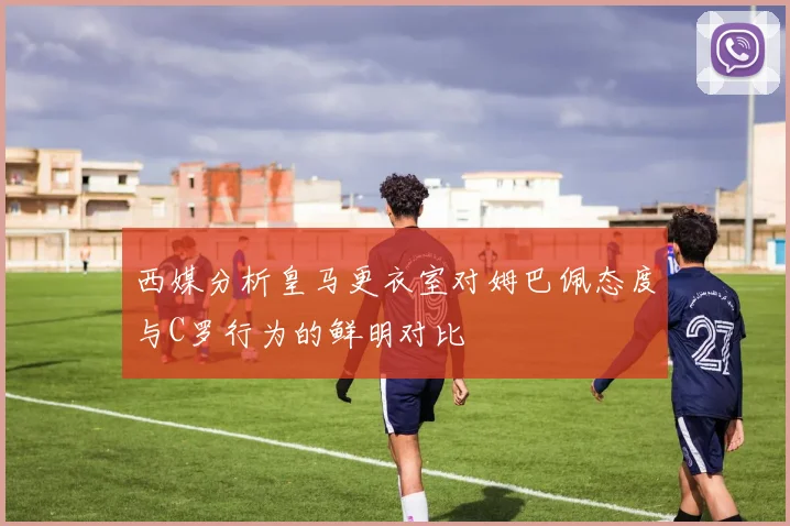 西媒分析皇马更衣室对姆巴佩态度与C罗行为的鲜明对比