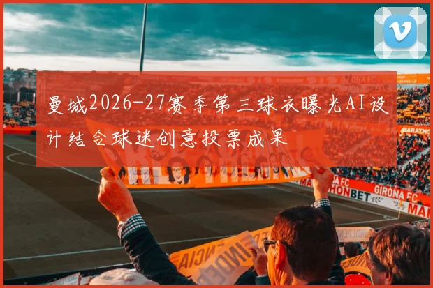 曼城2026-27赛季第三球衣曝光AI设计结合球迷创意投票成果
