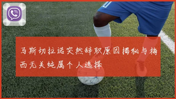 马斯切拉诺突然辞职原因揭秘与梅西无关纯属个人选择
