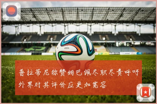 普拉蒂尼称赞姆巴佩尽职尽责呼吁外界对其评价应更加宽容