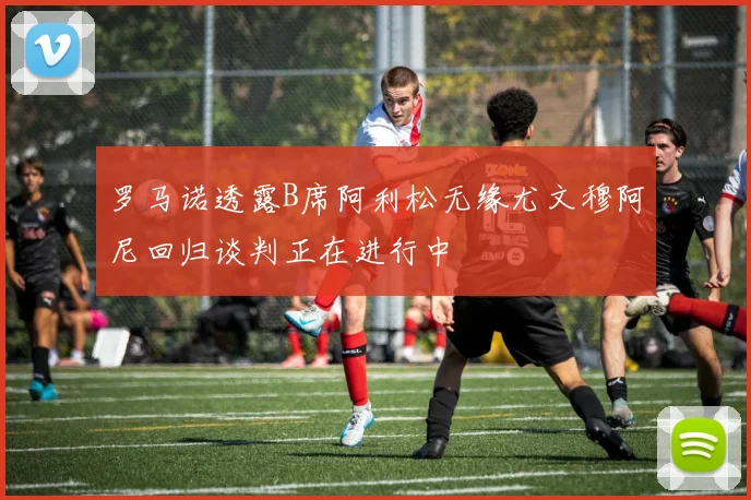 罗马诺透露B席阿利松无缘尤文穆阿尼回归谈判正在进行中