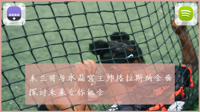 米兰将与水晶宫主帅格拉斯纳会面探讨未来合作机会