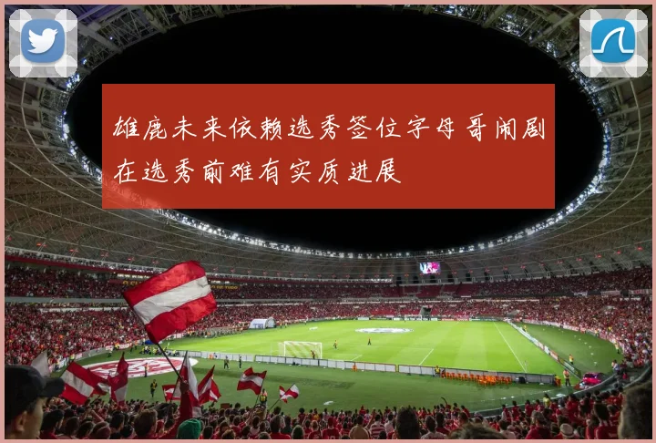 雄鹿未来依赖选秀签位字母哥闹剧在选秀前难有实质进展