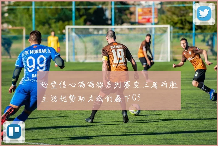 哈登信心满满称系列赛变三局两胜主场优势助力我们赢下G5