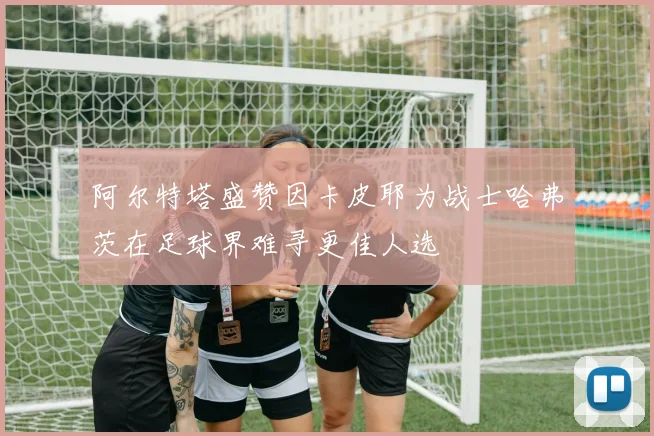 阿尔特塔盛赞因卡皮耶为战士哈弗茨在足球界难寻更佳人选