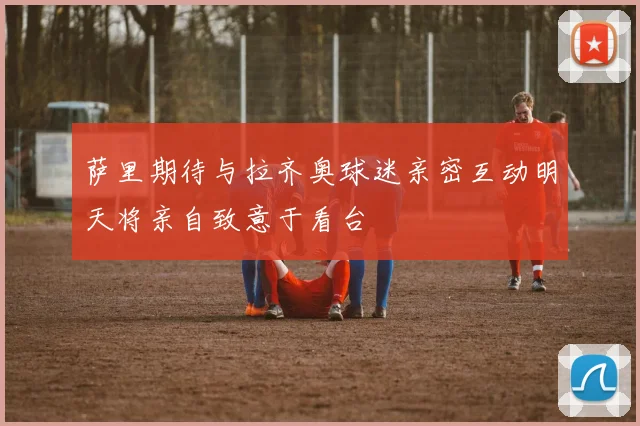 萨里期待与拉齐奥球迷亲密互动明天将亲自致意于看台