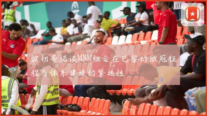 波切蒂诺谈MNM组合在巴黎的欧冠征程与体系建设的紧迫性