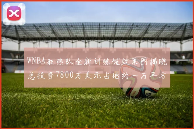 WNBA狂热队全新训练馆效果图揭晓总投资7800万美元占地约一万平方米